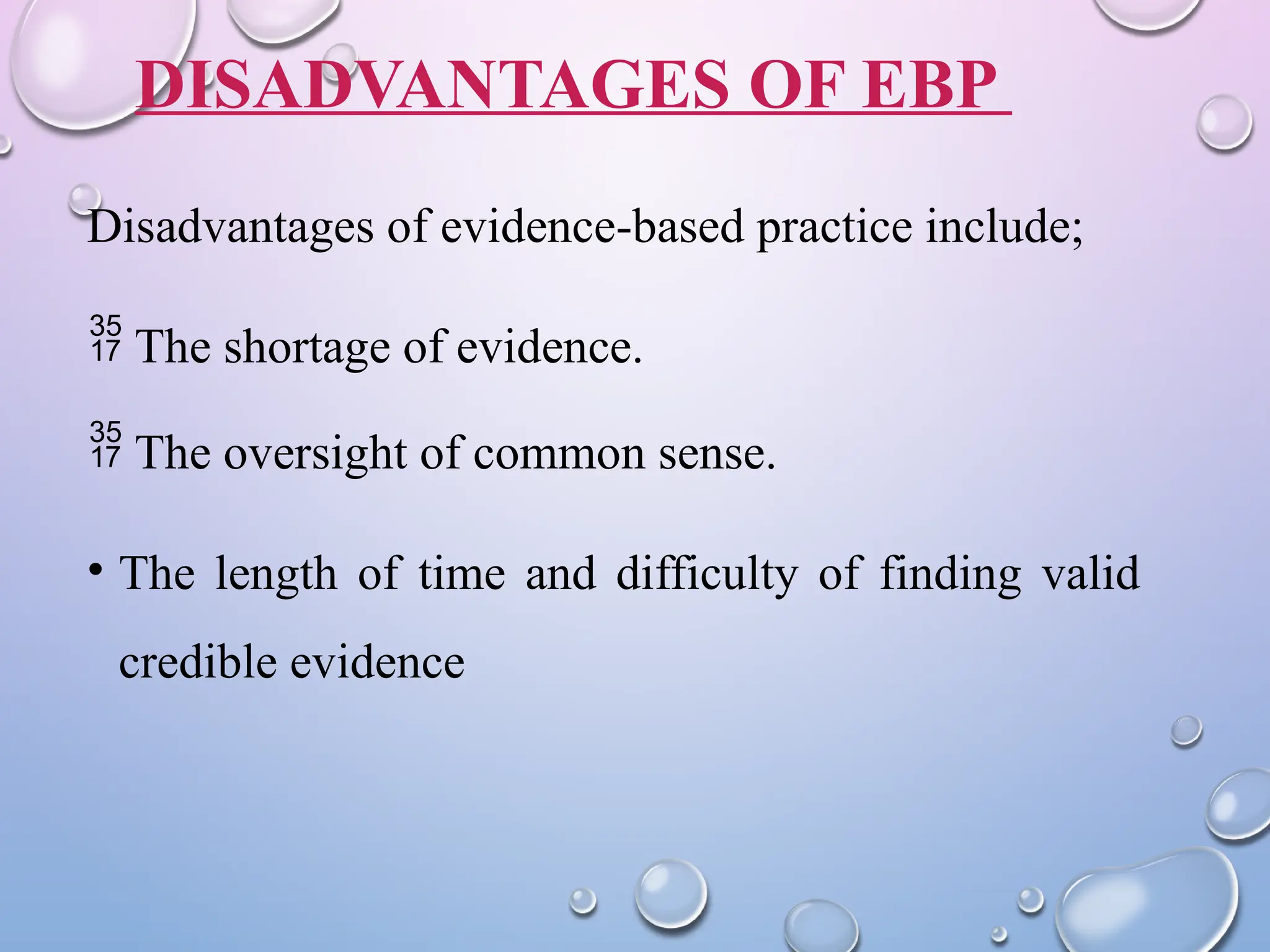 DISADVANTAGES OF EBP
Disadvantages of evidence-based practice include;
 The shortage of evidence.
 The oversight of common sense.
• The length of time and difficulty of finding valid
credible evidence
 