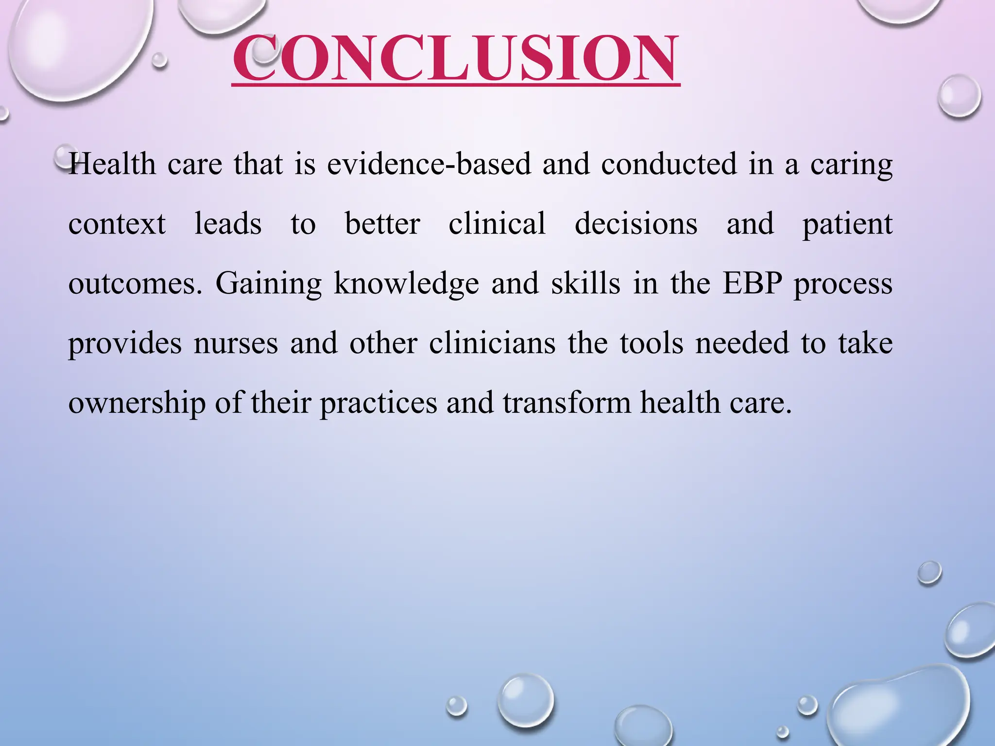 CONCLUSION
Health care that is evidence-based and conducted in a caring
context leads to better clinical decisions and patient
outcomes. Gaining knowledge and skills in the EBP process
provides nurses and other clinicians the tools needed to take
ownership of their practices and transform health care.
 