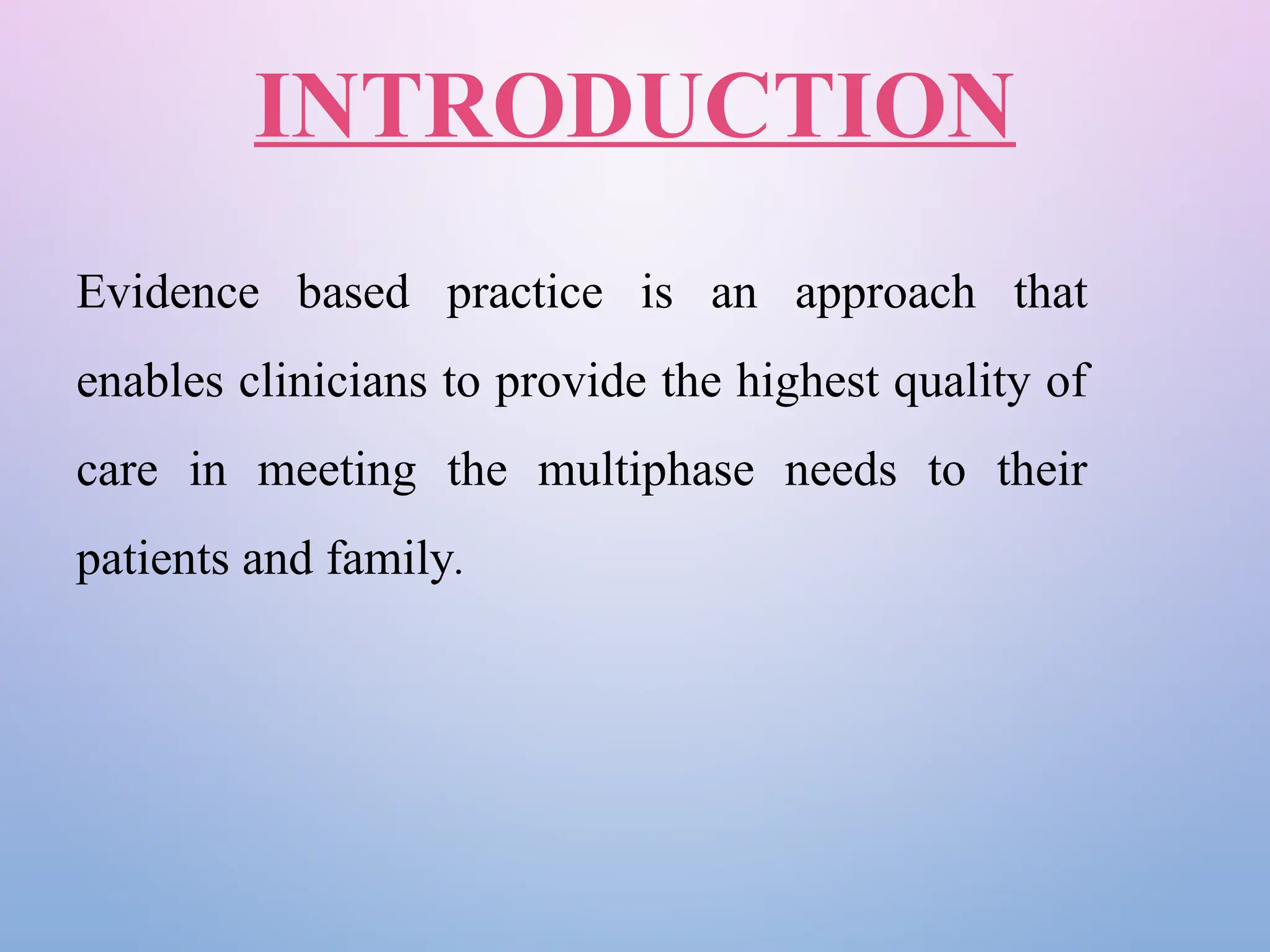INTRODUCTION
Evidence based practice is an approach that
enables clinicians to provide the highest quality of
care in meeting the multiphase needs to their
patients and family.
 