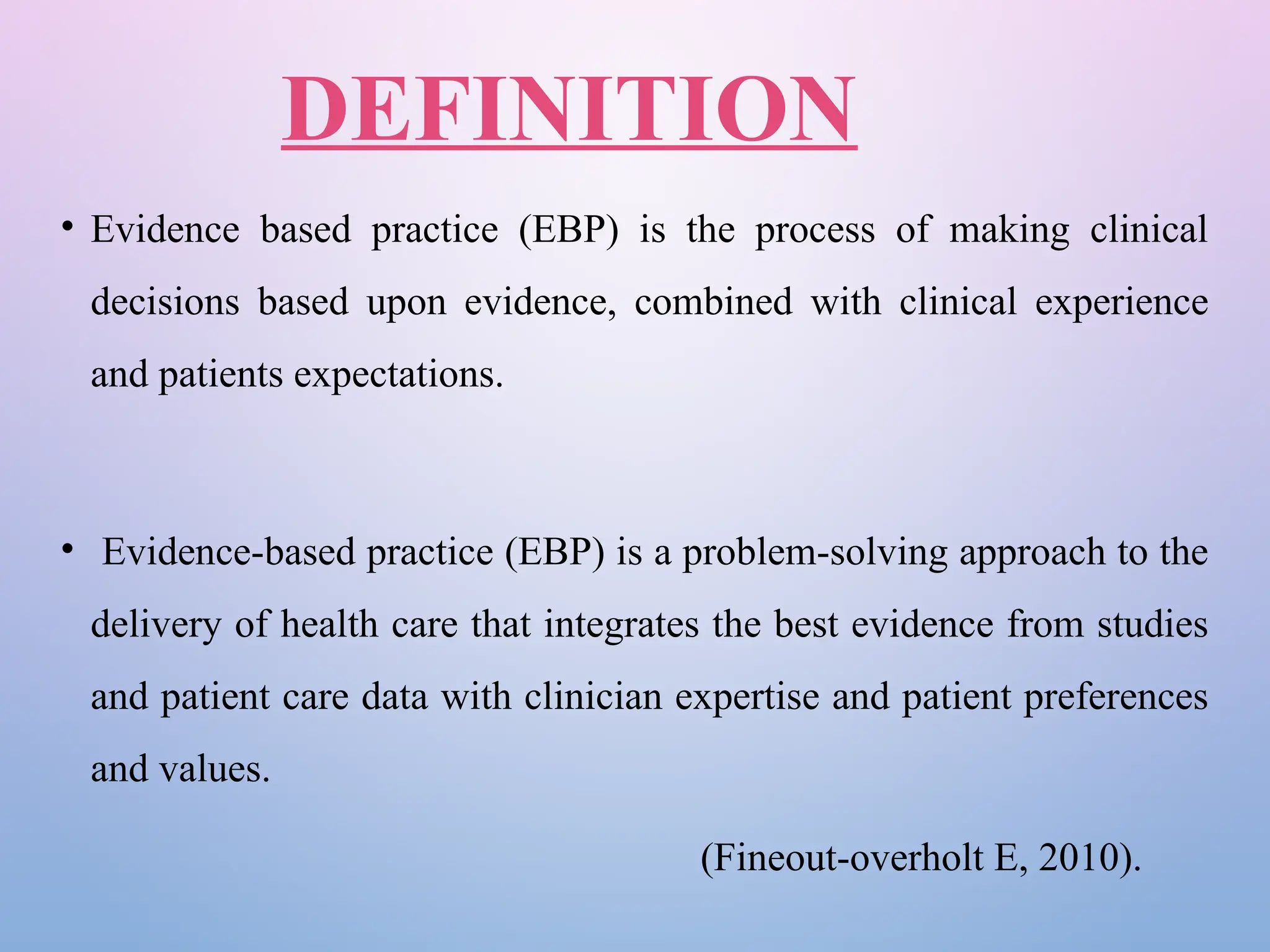 DEFINITION
• Evidence based practice (EBP) is the process of making clinical
decisions based upon evidence, combined with clinical experience
and patients expectations.
• Evidence-based practice (EBP) is a problem-solving approach to the
delivery of health care that integrates the best evidence from studies
and patient care data with clinician expertise and patient preferences
and values.
(Fineout-overholt E, 2010).
 