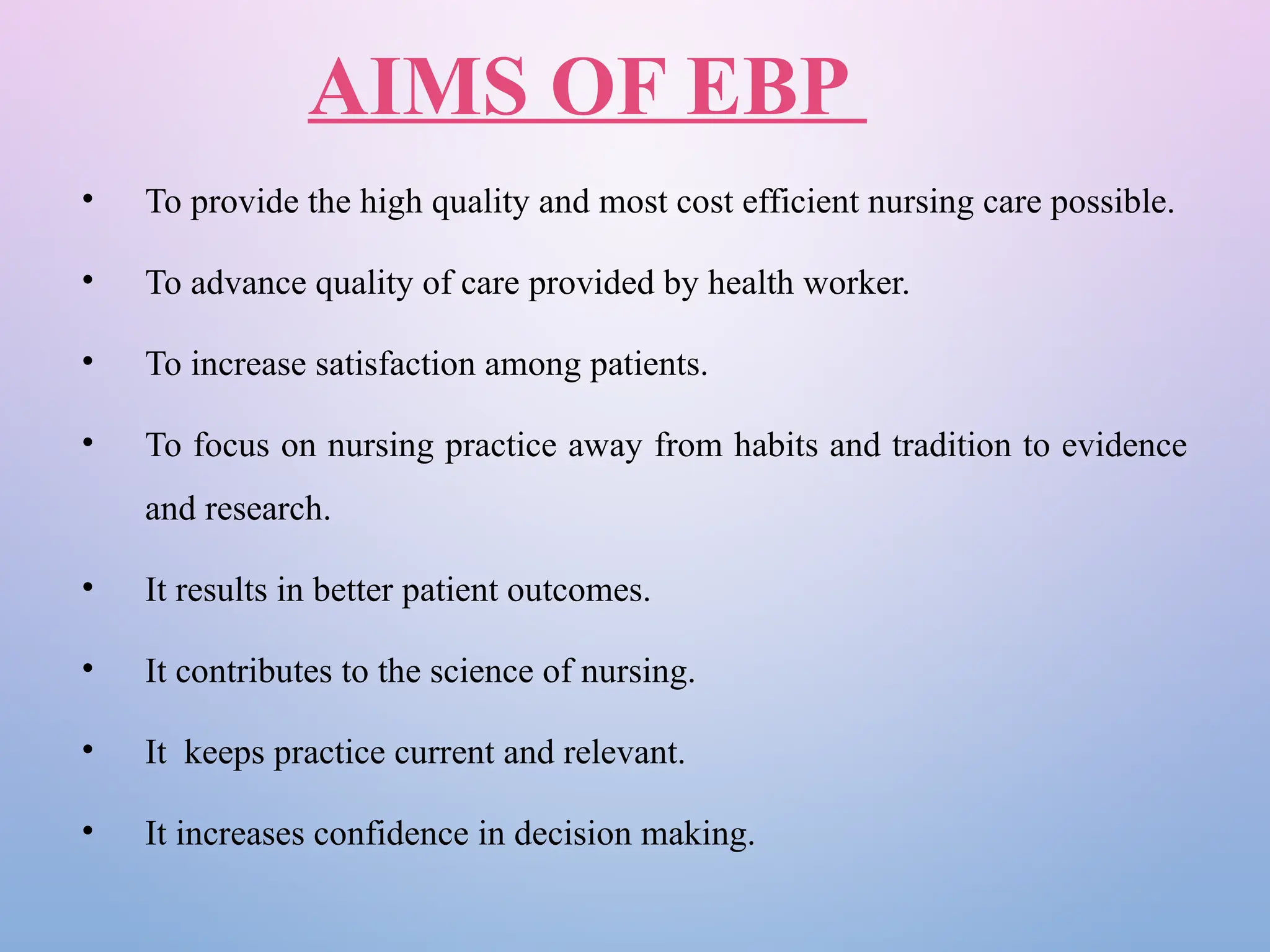 AIMS OF EBP
• To provide the high quality and most cost efficient nursing care possible.
• To advance quality of care provided by health worker.
• To increase satisfaction among patients.
• To focus on nursing practice away from habits and tradition to evidence
and research.
• It results in better patient outcomes.
• It contributes to the science of nursing.
• It keeps practice current and relevant.
• It increases confidence in decision making.
 