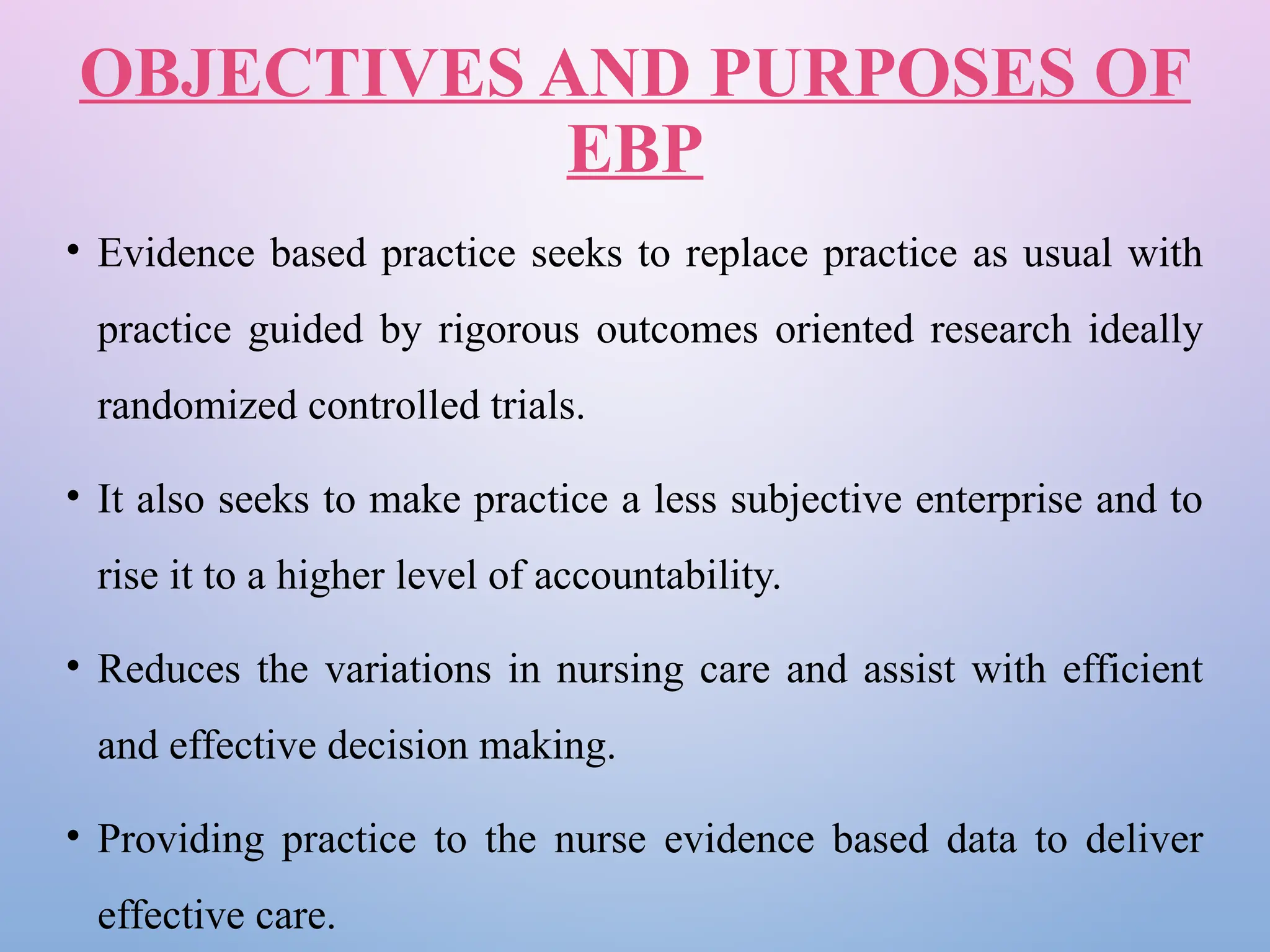 OBJECTIVES AND PURPOSES OF
EBP
• Evidence based practice seeks to replace practice as usual with
practice guided by rigorous outcomes oriented research ideally
randomized controlled trials.
• It also seeks to make practice a less subjective enterprise and to
rise it to a higher level of accountability.
• Reduces the variations in nursing care and assist with efficient
and effective decision making.
• Providing practice to the nurse evidence based data to deliver
effective care.
 