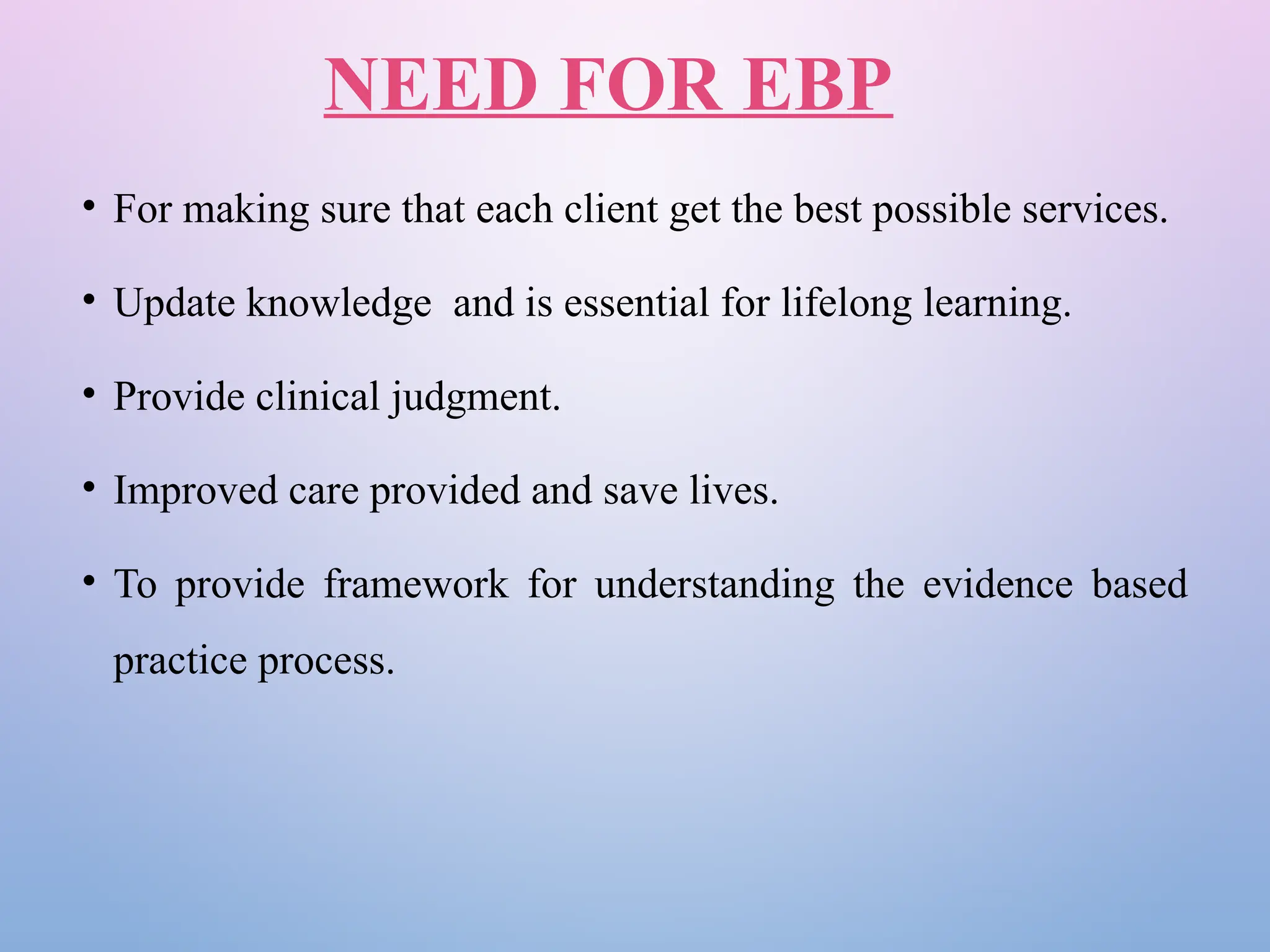NEED FOR EBP
• For making sure that each client get the best possible services.
• Update knowledge and is essential for lifelong learning.
• Provide clinical judgment.
• Improved care provided and save lives.
• To provide framework for understanding the evidence based
practice process.
 