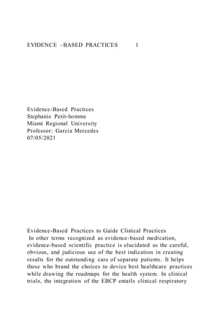 EVIDENCE –BASED PRACTICES 1
Evidence-Based Practices
Stephanie Petit-homme
Miami Regional University
Professor: Garcia Mercedes
07/05/2021
Evidence-Based Practices to Guide Clinical Practices
In other terms recognized as evidence-based medication,
evidence-based scientific practice is elucidated as the careful,
obvious, and judicious use of the best indication in creating
results for the outstanding care of separate patients. It helps
those who brand the choices to device best healthcare practices
while drawing the roadmaps for the health system. In clinical
trials, the integration of the EBCP entails clinical respiratory
 