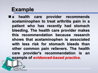 Example
 a health care provider recommends
acetaminophen to treat arthritis pain in a
patient who has recently had stomach
bleeding. The health care provider makes
this recommendation because research
shows that acetaminophen is associated
with less risk for stomach bleeds than
other common pain relievers. The health
care provider's recommendation is an
example of evidenced-based practice.
 