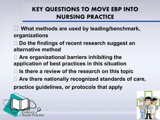 KEY QUESTIONS TO MOVE EBP INTO
NURSING PRACTICE
What methods are used by leading/benchmark,
organizations
Do the findings of recent research suggest an
alternative method
Are organizational barriers inhibiting the
application of best practices in this situation
Is there a review of the research on this topic
Are there nationally recognized standards of care,
practice guidelines, or protocols that apply
 