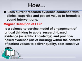  uses current research evidence combined with
clinical expertise and patient values to formulate
sound interventions.
Magnet Definition of EBP
is a science-to-service model of engagement of
critical thinking to apply research-based
evidence (scientific knowledge) and practice-
based evidence (art of nursing) within the context
of patient values to deliver quality, cost-sensitive
care.
How…
 