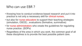 Who can use EBR ?
• Knowing how to conduct evidence-based research and put it into
practice is not only a necessary skill for clinical nurses,
• but also for nurse educators to support their teaching strategies
(simulation, OSCE) , evaluations (formative, summative)
• for nurse administrators who create the guidelines for regulating
nurse practice. (SOPs)
• Regardless of the area in which you work, the common goal of all
these disciplines is to provide the best possible patient care.
 