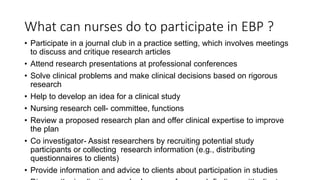 What can nurses do to participate in EBP ?
• Participate in a journal club in a practice setting, which involves meetings
to discuss and critique research articles
• Attend research presentations at professional conferences
• Solve clinical problems and make clinical decisions based on rigorous
research
• Help to develop an idea for a clinical study
• Nursing research cell- committee, functions
• Review a proposed research plan and offer clinical expertise to improve
the plan
• Co investigator- Assist researchers by recruiting potential study
participants or collecting research information (e.g., distributing
questionnaires to clients)
• Provide information and advice to clients about participation in studies
 