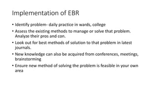 Implementation of EBR
• Identify problem- daily practice in wards, college
• Assess the existing methods to manage or solve that problem.
Analyze their pros and con.
• Look out for best methods of solution to that problem in latest
journals.
• New knowledge can also be acquired from conferences, meetings,
brainstorming
• Ensure new method of solving the problem is feasible in your own
area
 