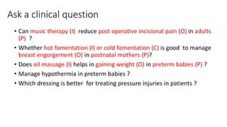 Ask a clinical question
• Can music therapy (I) reduce post operative incisional pain (O) in adults
(P) ?
• Whether hot fomentation (I) or cold fomentation (C) is good to manage
breast engorgement (O) in postnatal mothers (P)?
• Does oil massage (I) helps in gaining weight (O) in preterm babies (P) ?
• Manage hypothermia in preterm babies ?
• Which dressing is better for treating pressure injuries in patients ?
 
