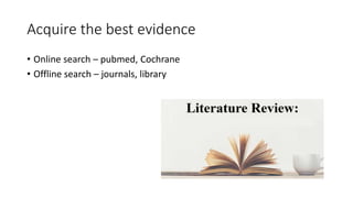 Acquire the best evidence
• Online search – pubmed, Cochrane
• Offline search – journals, library
 
