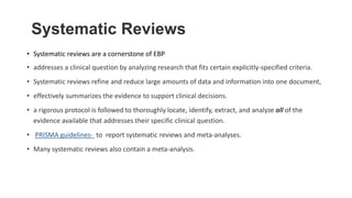Systematic Reviews
• Systematic reviews are a cornerstone of EBP
• addresses a clinical question by analyzing research that fits certain explicitly-specified criteria.
• Systematic reviews refine and reduce large amounts of data and information into one document,
• effectively summarizes the evidence to support clinical decisions.
• a rigorous protocol is followed to thoroughly locate, identify, extract, and analyze all of the
evidence available that addresses their specific clinical question.
• PRISMA guidelines- to report systematic reviews and meta-analyses.
• Many systematic reviews also contain a meta-analysis.
 