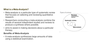 What is a Meta-Analysis?
• Meta-analysis is a particular type of systematic review
that focuses on selecting and reviewing quantitative
research.
• Researchers conducting a meta-analysis combine the
results of several independent studies and reviews to
produce a synthesis where possible.
• aims to assist in making decisions about a particular
therapy.
Benefits of Meta-Analysis
• A meta-analysis synthesizes large amounts of data
using a statistical examination.
 