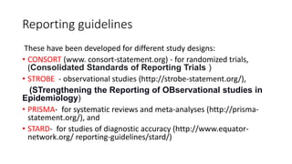 Reporting guidelines
These have been developed for different study designs:
• CONSORT (www. consort-statement.org) - for randomized trials,
(Consolidated Standards of Reporting Trials )
• STROBE - observational studies (http://strobe-statement.org/),
(STrengthening the Reporting of OBservational studies in
Epidemiology)
• PRISMA- for systematic reviews and meta-analyses (http://prisma-
statement.org/), and
• STARD- for studies of diagnostic accuracy (http://www.equator-
network.org/ reporting-guidelines/stard/)
 