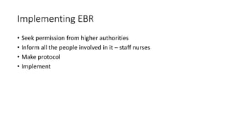 Implementing EBR
• Seek permission from higher authorities
• Inform all the people involved in it – staff nurses
• Make protocol
• Implement
 
