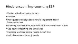 Hinderances in implementing EBR
• Passive attitude of nurses, laziness
• Initiative
• Inadequate knowledge about how to implement- lack of
leaders/teachers
• Obtaining administrative approval is difficult- autonomy of nurses
• Gap between teaching and clinical side
• Increased workload among nurses, lack of time
• Lack of resources- library, journals
 