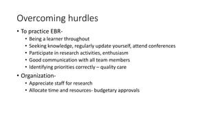 Overcoming hurdles
• To practice EBR-
• Being a learner throughout
• Seeking knowledge, regularly update yourself, attend conferences
• Participate in research activities, enthusiasm
• Good communication with all team members
• Identifying priorities correctly – quality care
• Organization-
• Appreciate staff for research
• Allocate time and resources- budgetary approvals
 