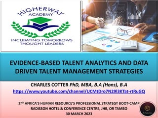 EVIDENCE-BASED TALENT ANALYTICS AND DATA
DRIVEN TALENT MANAGEMENT STRATEGIES
CHARLES COTTER PhD, MBA, B.A (Hons), B.A
https://www.youtube.com/channel/UCMtDro7N29l3KTat-rtRuGQ
2ND AFRICA’S HUMAN RESOURCE’S PROFESSIONAL STRATEGY BOOT-CAMP
RADISSON HOTEL & CONFERENCE CENTRE, JHB, OR TAMBO
30 MARCH 2023
 