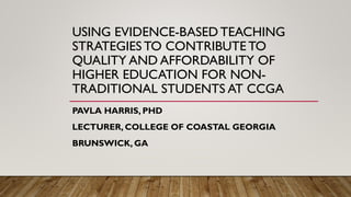 USING EVIDENCE-BASED TEACHING
STRATEGIES TO CONTRIBUTE TO
QUALITY AND AFFORDABILITY OF
HIGHER EDUCATION FOR NON-
TRADITIONAL STUDENTS AT CCGA
PAVLA HARRIS, PHD
LECTURER, COLLEGE OF COASTAL GEORGIA
BRUNSWICK, GA
 