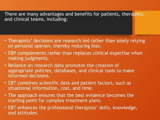 There are many advantages and benefits for patients, therapists,
and clinical teams, including:
• Therapists’ decisions are research led rather than solely relying
on personal opinion, thereby reducing bias.
• EBP complements rather than replaces clinical expertise when
making judgments.
• Reliance on research data promotes the creation of
appropriate policies, databases, and clinical tools to make
informed decisions.
• EBT combines scientific data and patient factors, such as
situational information, cost, and time.
• The approach ensures that the best evidence becomes the
starting point for complex treatment plans.
• EBT enhances the professional therapists’ skills, knowledge,
and attitudes.
 