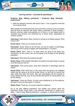 Learning activity 1 / Actividad de aprendizaje 1
Evidence: Blog “Making predictions” / Evidencia: Blog “Haciendo
predicciones”
1. Read the following interview with doctor Claus: / Lea la siguiente entrevista
con el doctor Claus:
Many people are worried about the future and what is coming up for the society;
here we have an interview with Doctor Claus a specialist in social changes. /
Muchas personas están preocupadas por el futuro y lo que depara para la
sociedad; aquí tenemos una entrevista con el doctor Claus, especialista en
cambios sociales.
Interviewer: Hello Doctor Claus, thanks for coming to our Radio program “Who
knows it all”?
Doctor Claus: Thank you for having me here.
Interviewer: Doctor Claus as we all know, you are an expert on technology,
what do you think is going to happen with transportation in 10 years?
Doctor Claus: Well I think in 10 years there are going to be flying cars
everywhere, as the current cars are not going to be enough for the growing
population.
Interviewer: What about the airplanes though?
Doctor Claus: Well probably helicopters are going to be quite cheap; it’s going
to be like buying a new car.
Interviewer: That sounds great, what other advances in technology shall we
expect.
Doctor Claus: Well I think that in a few years there are going to be intelligent
robots that are going to do all the house chores, so we’ll just sit around and
relax while they clean the house. Also new technologies will be invented to
reduce global warming, such as eco-friendly alternatives for transportation and
for the industry.
Interviewer: Thank you Doctor, it’s been quite interesting for all the audience,
we hope to have you here again in 10 years.
Doctor Claus: Thank you, of course it would be a pleasure.
Go to the blog “Making predictions” and publish your opinion about the
predictions Doctor Claus made in the interview. Remember to support your
ideas. / Vaya al blog “Making predictions” y publique su opinión acerca de las
 