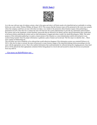EGT1 Task 3
As is the case with any type of evidence seizure, what is fair game and what is off limits needs to be identified and set, preferably in writing
before any work is done. (Nelson, Phillips, & Steuart, 2015). This ensures that the forensics team will be protected in the worst case scenario
where the company could have an issue with what was taken, very similar to the protection ethical hackers require when performing a
penetration test (##). Once this list is created, the team will interview the system administrators to provide any information allowed about
the systems such as the equipment, system baselines, passwords that are allowed to be shared, and any special information that would need
to be known before analyzing the system such as what information is logged and where would it be stored (Rowlingson, 2004). The entire
purpose of this information gathering is to paint a clearer picture of the situation so a more detailed plan could be devised prior to any
systems being touched. Once the proper information is gathered, a plan of attack can be devised. The first step is to identify what ... Show
more content on Helpwriting.net ...
This will allow any active footprints to be collected that would otherwise disappear if the information system was restarted (Nelson et al.,
2015). After the live data is secured, the team will proceed to create forensic images of the identified desktops before proceeding to do the
same with the appropriate servers. Due to the medical information that could potentially be collected during this imaging process, these hard
drives will be placed into their appropriate containers before being placed in a travel safe and secured to ensure the devices are protected
from easy theft in
... Get more on HelpWriting.net ...
 