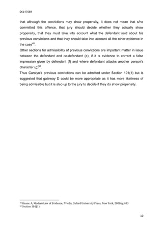 06147089


that although the convictions may show propensity, it does not mean that s/he
committed this offence, that jury should decide whether they actually show
propensity, that they must take into account what the defendant said about his
previous convictions and that they should take into account all the other evidence in
the case49.
Other sections for admissibility of previous convictions are important matter in issue
between the defendant and co-defendant (e), if it is evidence to correct a false
impression given by defendant (f) and where defendant attacks another person’s
character (g)50.
Thus Carolyn’s previous convictions can be admitted under Section 101(1) but is
suggested that gateway D could be more appropriate as it has more likeliness of
being admissible but it is also up to the jury to decide if they do show propensity.




49   Keane. A, Modern Law of Evidence, 7th edn, Oxford University Press, New York, 2008pg 483
50   Section 101(1)


                                                                                                10
 