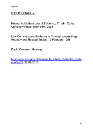 06147089



BIBLIOGRAPHY:


Keane. A, Modern Law of Evidence, 7th edn, Oxford
University Press, New York, 2008


Law Commission’s Evidence in Criminal proceedings:
Hearsay and Related Topics, 10 February 1996


David Ormerod: Hearsay


http://www.cps.gov.uk/legal/a_to_c/bad_character_evide
nce/#a03, 28/02/2010




                                                     11
 