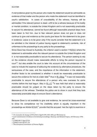 06147089


if oral evidence given by the person who made the statement would be admissible as
evidence of that matter and the person who made the statement must be identified to
court’s satisfaction.      In cases of unavailability of the witness, hearsay will be
admissible if the relevant person is dead, unfit to be a witness because of his bodily
or mental condition, is outside the United Kingdom and is not reasonably practicable
to secure his attendance, cannot be found although reasonable practical steps have
been taken to find him, due to fear relevant person does not give or does not
continue to give oral evidence so the courts give leave for the statement to be given
in evidence. Leave is to be given only if the courts consider that the statement is to
be admitted in the interest of justice having regard to statement’s contents, risk of
unfairness to the proceedings to any party to the proceedings.
Since Dave has moved to Australia, the criterion used is section 116(2)(c) where the
statement is admissible when the relevant person is outside the United Kingdom and
it is not reasonably practicable to secure his attendance. The person seeking to rely
on the evidence should make reasonable efforts to bring the person required to
court13, but also enable the court to take into account all the circumstances of the
case to include the expense of adducing the evidence by alternative procedures, the
seriousness of the case, and the importance of the information in the statement.
Another factor to be considered is whether it would be reasonably practicable to
secure the evidence for trial at a later date14 thus in R v Bray 15 it was not reasonably
practicable to secure the attendance of a person who was overseas for some
                                                        16
months before the trial begun. Also in R v C              it was held that what is reasonably
practicable should be judged on the steps taken by the party to ensure the
attendance of the witness. Therefore the police are to show in court that they took
reasonably practicable steps to ensure Dave’s attendance.


Because Dave is not available to give oral evidence, he cannot be cross-examined
to show his competence nor his credibility which is equally important in the
proceedings as Article 6(3)(d)17 provide that the accused has the right to examine or


13  R v Gonzales de Arango (1991) 96 Cr App R 299, 403–404, per McCowan LJ
14 Law Commission’s Evidence in Criminal proceedings: Hearsay and Related Topics, 10 February 1996
104
15 [1988] 88 Cr App R 354
16 [2006] Crim LR 637, CA
17 The European Convention of Human Rights


                                                                                                     4
 