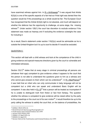 06147089


have examined witness against him. In R v Al-Khawaja18 it was argued that Article
6(3)(d) is one of the specific aspects of a fair trial so if that right was denied then the
question would be if the proceedings as a whole would be fair. The European Court
has recognised that the Article 6(3)(d) right is not absolute, and much will depend on
whether the defence has the opportunity to challenge, at some stage, the missing
witness19. Under section 126(1) the court has discretion to exclude evidence if the
statement was made as hearsay and if excluding the evidence outweighs the case
for including it.


As a result, Dave’s statement under section 116(2)(c) would be admissible as he is
outside the United Kingdom but it is up to court to decide if it would be excluded.


QUESTION C:


This section will deal with a child witness and look at the competence of the child in
giving evidence and special measures directions given by the court to vulnerable and
intimidated witnesses.


Section 53(1)20 states that at every stage in criminal proceedings all persons are
(whatever their age) competent to give evidence unless it appears to the court that
the person is not able to understand the questions given to him as a witness and
s/he cannot give answers to them which can be understood21. In R v MacPherson22
it was held that an infant who can only communicate in baby language will not be
competent but a child who can speak and understand Basic English will be
competent. It was also held in R v D23 that a person will be treated as incompetent if
he is unable to distinguish truth from fiction or fact from fantasy. The question
whether the witness is competent to give evidence will be raised either by the party
to the proceedings or the court out of its own motion24, it would therefore be up to the
party calling the witness to satisfy the court that, on the balance of probabilities, the

18 [2006] 1 WLR 1078, CA
19 David Ormerod: Hearsay pg 28 paragraph 6.13
20 Youth Justice and Criminal Evidence Act 1999
21 Section 53(3) YJCEA 1999
22 [2006] 1 Cr App R 459, CA
23 [2002] 2 Cr App R 55
24 Section 54(1) of the Youth Justice and Criminal Evidence Act 1999


                                                                                         5
 