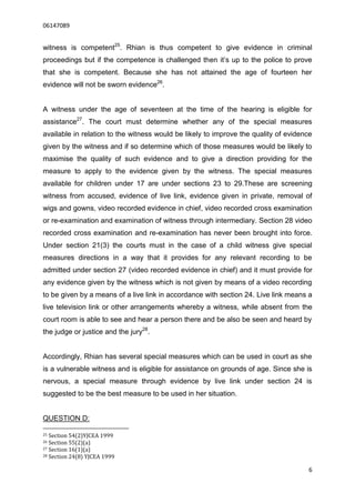 06147089


witness is competent25. Rhian is thus competent to give evidence in criminal
proceedings but if the competence is challenged then it’s up to the police to prove
that she is competent. Because she has not attained the age of fourteen her
evidence will not be sworn evidence26.


A witness under the age of seventeen at the time of the hearing is eligible for
assistance27. The court must determine whether any of the special measures
available in relation to the witness would be likely to improve the quality of evidence
given by the witness and if so determine which of those measures would be likely to
maximise the quality of such evidence and to give a direction providing for the
measure to apply to the evidence given by the witness. The special measures
available for children under 17 are under sections 23 to 29.These are screening
witness from accused, evidence of live link, evidence given in private, removal of
wigs and gowns, video recorded evidence in chief, video recorded cross examination
or re-examination and examination of witness through intermediary. Section 28 video
recorded cross examination and re-examination has never been brought into force.
Under section 21(3) the courts must in the case of a child witness give special
measures directions in a way that it provides for any relevant recording to be
admitted under section 27 (video recorded evidence in chief) and it must provide for
any evidence given by the witness which is not given by means of a video recording
to be given by a means of a live link in accordance with section 24. Live link means a
live television link or other arrangements whereby a witness, while absent from the
court room is able to see and hear a person there and be also be seen and heard by
the judge or justice and the jury28.


Accordingly, Rhian has several special measures which can be used in court as she
is a vulnerable witness and is eligible for assistance on grounds of age. Since she is
nervous, a special measure through evidence by live link under section 24 is
suggested to be the best measure to be used in her situation.


QUESTION D:

25 Section 54(2)YJCEA 1999
26 Section 55(2)(a)
27 Section 16(1)(a)
28 Section 24(8) YJCEA 1999


                                                                                     6
 