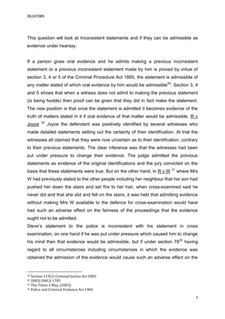 06147089




This question will look at Inconsistent statements and if they can be admissible as
evidence under hearsay.


If a person gives oral evidence and he admits making a previous inconsistent
statement or a previous inconsistent statement made by him is proved by virtue of
section 3, 4 or 5 of the Criminal Procedure Act 1865, the statement is admissible of
any matter stated of which oral evidence by him would be admissible 29. Section 3, 4
and 5 shows that when a witness does not admit to making the previous statement
(is being hostile) then proof can be given that they did in fact make the statement.
The new position is that once the statement is admitted it becomes evidence of the
truth of matters stated in it if oral evidence of that matter would be admissible. R v
        30
Joyce        Joyce the defendant was positively identified by several witnesses who
made detailed statements setting out the certainty of their identification. At trial the
witnesses all claimed that they were now uncertain as to their identification, contrary
to their previous statements. The clear inference was that the witnesses had been
put under pressure to change their evidence. The judge admitted the previous
statements as evidence of the original identifications and the jury convicted on the
                                                                          31
basis that these statements were true. But on the other hand, in R v W         where Mrs
W had previously stated to the other people including her neighbour that her son had
pushed her down the stairs and set fire to her hair, when cross-examined said he
never did and that she slid and fell on the stairs, it was held that admitting evidence
without making Mrs W available to the defence for cross-examination would have
had such an adverse effect on the fairness of the proceedings that the evidence
ought not to be admitted.
Steve’s statement to the police is inconsistent with his statement in cross
examination, on one hand if he was put under pressure which caused him to change
his mind then that evidence would be admissible, but if under section 7832 having
regard to all circumstances including circumstances in which the evidence was
obtained the admission of the evidence would cause such an adverse effect on the


29 Section 119(1) Criminal Justice Act 2003
30 2005] EWCA 1785
31 The Times 2 May, (2003)
32 Police and Criminal Evidence Act 1984


                                                                                       7
 