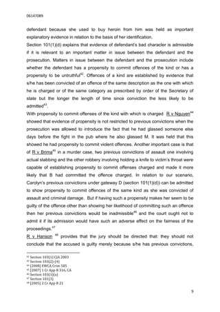 06147089


defendant because she used to buy heroin from him was held as important
explanatory evidence in relation to the basis of her identification.
Section 101(1)(d) explains that evidence of defendant’s bad character is admissible
if it is relevant to an important matter in issue between the defendant and the
prosecution. Matters in issue between the defendant and the prosecution include
whether the defendant has a propensity to commit offences of the kind or has a
propensity to be untruthful42. Offences of a kind are established by evidence that
s/he has been convicted of an offence of the same description as the one with which
he is charged or of the same category as prescribed by order of the Secretary of
state but the longer the length of time since conviction the less likely to be
admitted43.
With propensity to commit offenses of the kind with which is charged R v Nguyen44
showed that evidence of propensity is not restricted to previous convictions when the
prosecution was allowed to introduce the fact that he had glassed someone else
days before the fight in the pub where he also glassed M. It was held that this
showed he had propensity to commit violent offences. Another important case is that
of R v Brima45 in a murder case, two previous convictions of assault one involving
actual stabbing and the other robbery involving holding a knife to victim’s throat were
capable of establishing propensity to commit offenses charged and made it more
likely that B had committed the offence charged. In relation to our scenario,
Carolyn’s previous convictions under gateway D (section 101(1)(d)) can be admitted
to show propensity to commit offences of the same kind as she was convicted of
assault and criminal damage. But if having such a propensity makes her seem to be
guilty of the offence other than showing her likelihood of committing such an offence
then her previous convictions would be inadmissible46 and the court ought not to
admit it if its admission would have such an adverse effect on the fairness of the
proceedings.47
                 48
R v Hanson            provides that the jury should be directed that: they should not
conclude that the accused is guilty merely because s/he has previous convictions,

42 Section 103(1) CJA 2003
43 Section 103(2)-(4)
44 [2008] EWCA Crim 585
45 [2007] 1 Cr App R 316, CA
46 Section 103(1)(a)
47 Section 101(3)
48 [2005] 2 Cr App R 21


                                                                                      9
 