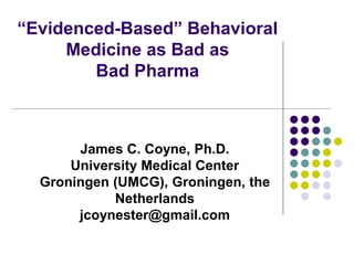 “Evidenced-Based” Behavioral
Medicine as Bad as
Bad Pharma
James C. Coyne, Ph.D.
University Medical Center
Groningen (UMCG), Groningen, the
Netherlands
jcoynester@gmail.com
 