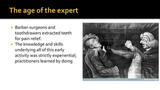  Barber-surgeons and
toothdrawers extracted teeth
for pain relief.
 The knowledge and skills
underlying all of this early
activity was strictly experiential;
practitioners learned by doing
 