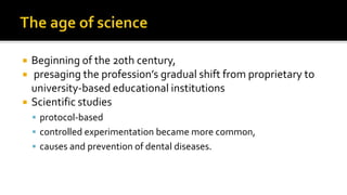  Beginning of the 20th century,
 presaging the profession’s gradual shift from proprietary to
university-based educational institutions
 Scientific studies
 protocol-based
 controlled experimentation became more common,
 causes and prevention of dental diseases.
 