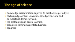  Knowledge dissemination enjoyed its most active period yet
 early rapid growth of university-based predoctoral and
postdoctoral dental curricula,
 the proliferation of dental journals,
 organized continuing dental education
 congress
 