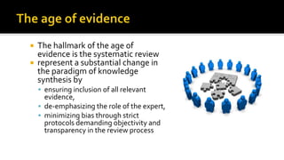  The hallmark of the age of
evidence is the systematic review
 represent a substantial change in
the paradigm of knowledge
synthesis by
 ensuring inclusion of all relevant
evidence,
 de-emphasizing the role of the expert,
 minimizing bias through strict
protocols demanding objectivity and
transparency in the review process
 