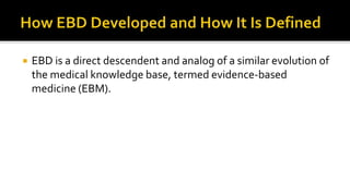  EBD is a direct descendent and analog of a similar evolution of
the medical knowledge base, termed evidence-based
medicine (EBM).
 