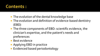  The evolution of the dental knowledge base
 The evolution and definition of evidence-based dentistry
(EBD)
 The three components of EBD: scientific evidence, the
clinician’s expertise, and the patient’s needs and
preferences
 Best evidence
 Applying EBD in practice
 Evidenced based periodontology
 