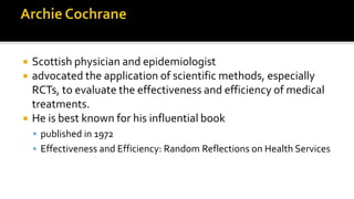  Scottish physician and epidemiologist
 advocated the application of scientific methods, especially
RCTs, to evaluate the effectiveness and efficiency of medical
treatments.
 He is best known for his influential book
 published in 1972
 Effectiveness and Efficiency: Random Reflections on Health Services
 
