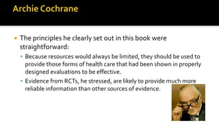  The principles he clearly set out in this book were
straightforward:
 Because resources would always be limited, they should be used to
provide those forms of health care that had been shown in properly
designed evaluations to be effective.
 Evidence from RCTs, he stressed, are likely to provide much more
reliable information than other sources of evidence.
 