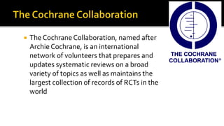  The Cochrane Collaboration, named after
Archie Cochrane, is an international
network of volunteers that prepares and
updates systematic reviews on a broad
variety of topics as well as maintains the
largest collection of records of RCTs in the
world
 