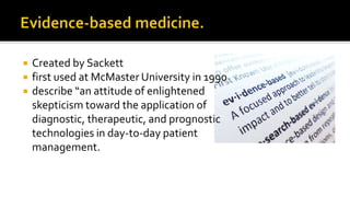  Created by Sackett
 first used at McMaster University in 1990
 describe “an attitude of enlightened
skepticism toward the application of
diagnostic, therapeutic, and prognostic
technologies in day-to-day patient
management.
 