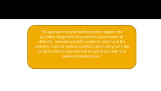 “An approach to oral healthcare that requires the
judicious integration of systematic assessments of
clinically relevant scientific evidence, relating to the
patient’s oral and medical condition and history, with the
dentist’s clinical expertise and the patient’s treatment
needs and preferences.”
 