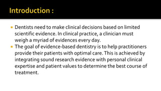  Dentists need to make clinical decisions based on limited
scientific evidence. In clinical practice, a clinician must
weigh a myriad of evidences every day.
 The goal of evidence-based dentistry is to help practitioners
provide their patients with optimal care.This is achieved by
integrating sound research evidence with personal clinical
expertise and patient values to determine the best course of
treatment.
 