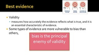  Validity
 measures how accurately the evidence reflects what is true, and it is
an essential characteristic of evidence.
 Some types of evidence are more vulnerable to bias than
others,
bias is the principal
enemy of validity
 