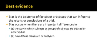  Bias is the existence of factors or processes that can influence
the results or conclusions of a trial.
 Bias occurs when there are important differences in
 (1) the way in which subjects or groups of subjects are treated or
observed or
 (2) how data is measured or analyzed.
 