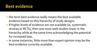 the term best evidence really means the best available
evidence based on this hierarchy of study designs.
 If higher levels of evidence are not available (ie, systematic
reviews or RCTs), then one must seek studies lower in the
hierarchy while at the same time acknowledging the potential
for increased bias.
 In some instances, little more than expert opinion may be the
best evidence currently available.
 